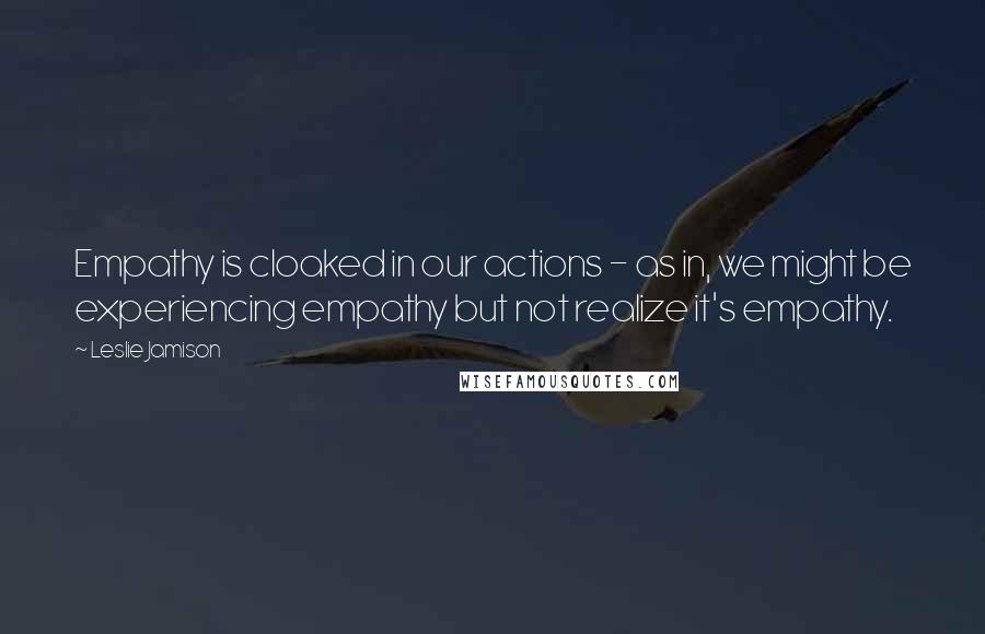 Leslie Jamison Quotes: Empathy is cloaked in our actions - as in, we might be experiencing empathy but not realize it's empathy.