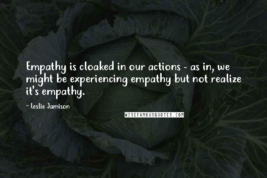Leslie Jamison Quotes: Empathy is cloaked in our actions - as in, we might be experiencing empathy but not realize it's empathy.