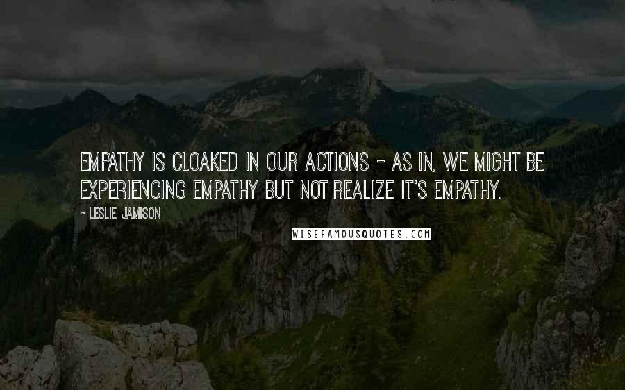 Leslie Jamison Quotes: Empathy is cloaked in our actions - as in, we might be experiencing empathy but not realize it's empathy.