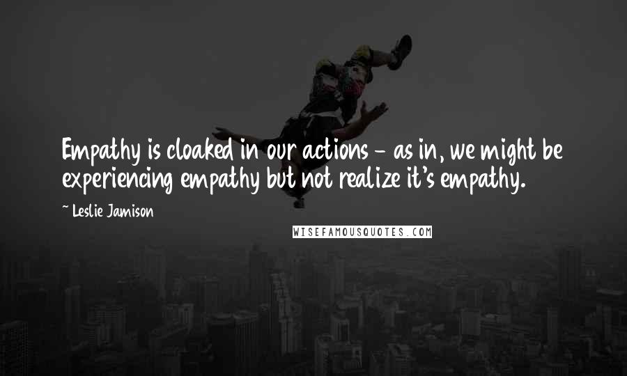 Leslie Jamison Quotes: Empathy is cloaked in our actions - as in, we might be experiencing empathy but not realize it's empathy.
