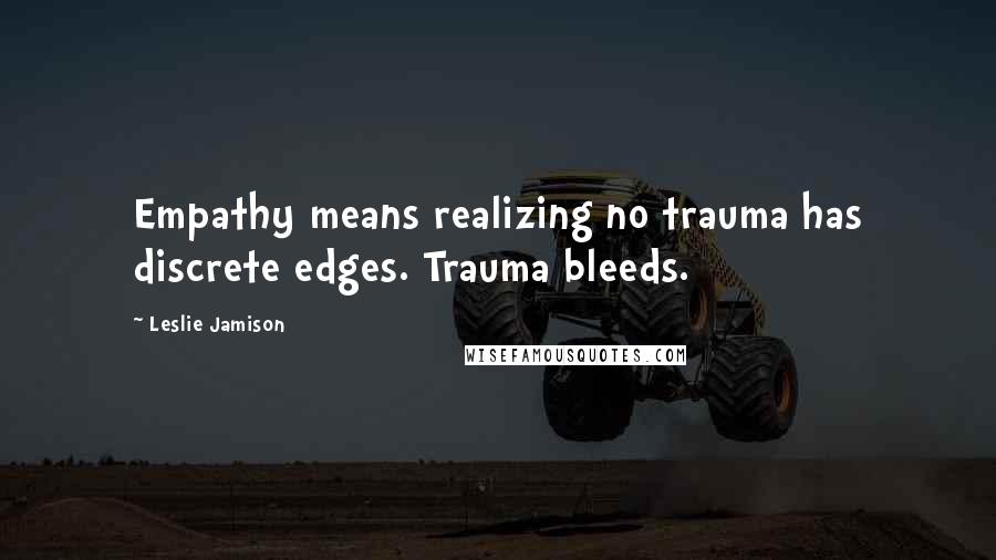 Leslie Jamison Quotes: Empathy means realizing no trauma has discrete edges. Trauma bleeds.