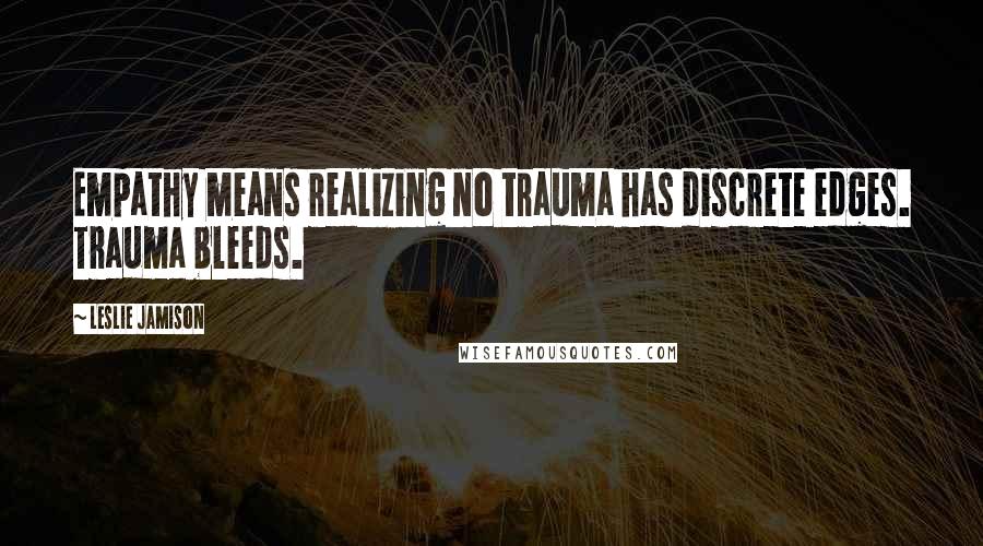 Leslie Jamison Quotes: Empathy means realizing no trauma has discrete edges. Trauma bleeds.