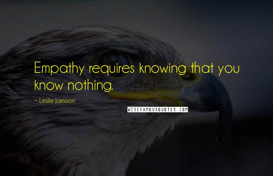 Leslie Jamison Quotes: Empathy requires knowing that you know nothing.