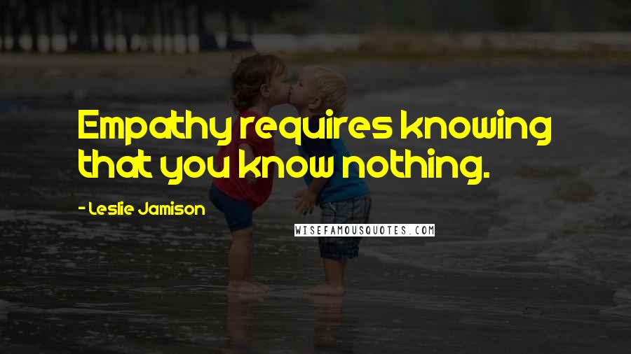 Leslie Jamison Quotes: Empathy requires knowing that you know nothing.