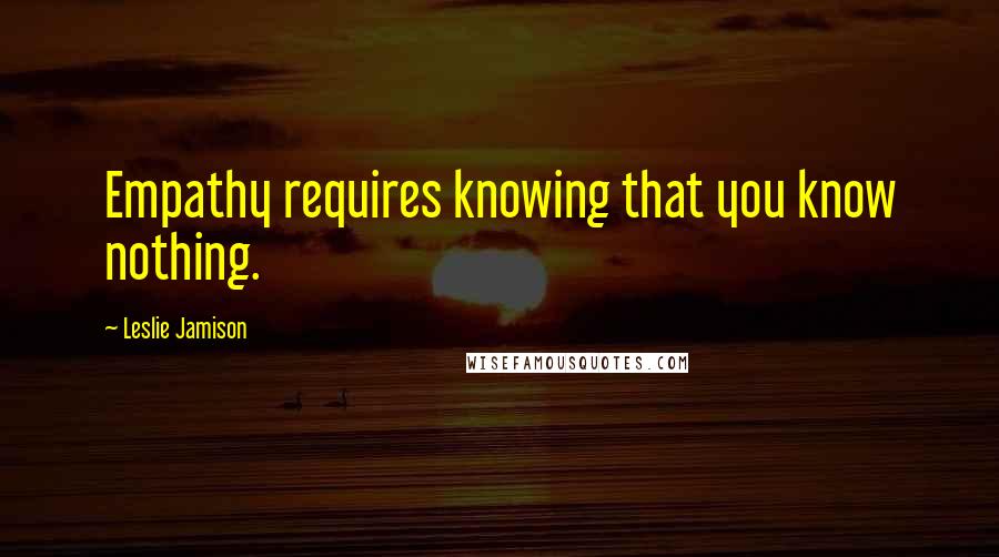Leslie Jamison Quotes: Empathy requires knowing that you know nothing.