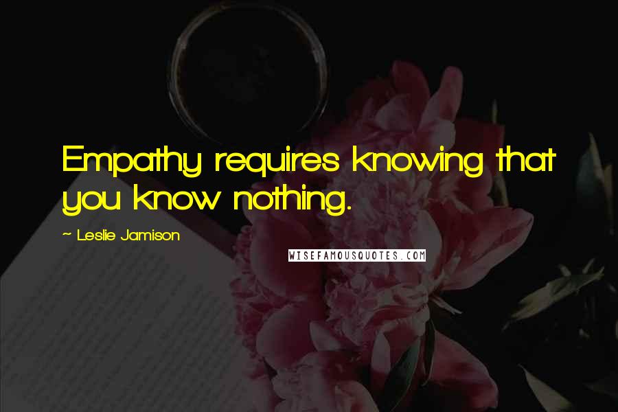 Leslie Jamison Quotes: Empathy requires knowing that you know nothing.