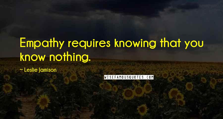 Leslie Jamison Quotes: Empathy requires knowing that you know nothing.