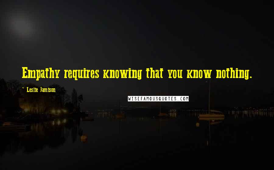 Leslie Jamison Quotes: Empathy requires knowing that you know nothing.