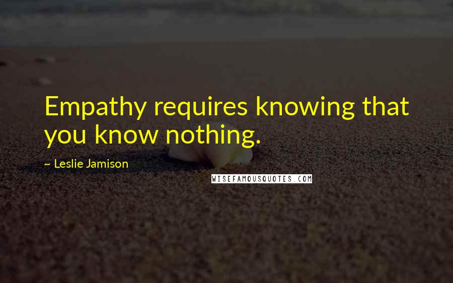 Leslie Jamison Quotes: Empathy requires knowing that you know nothing.