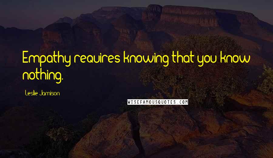 Leslie Jamison Quotes: Empathy requires knowing that you know nothing.