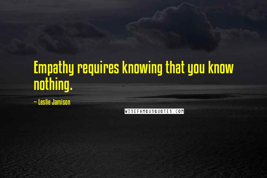 Leslie Jamison Quotes: Empathy requires knowing that you know nothing.