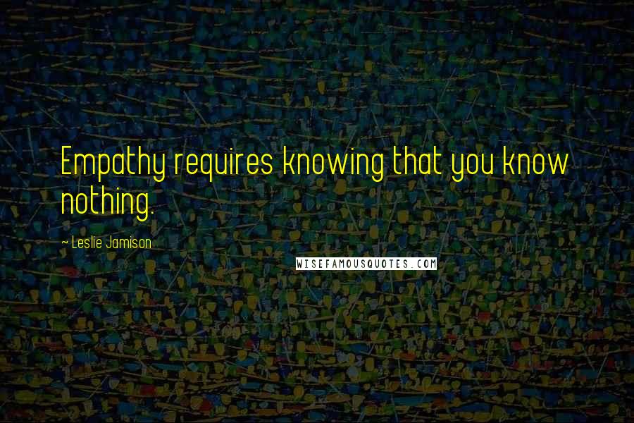Leslie Jamison Quotes: Empathy requires knowing that you know nothing.