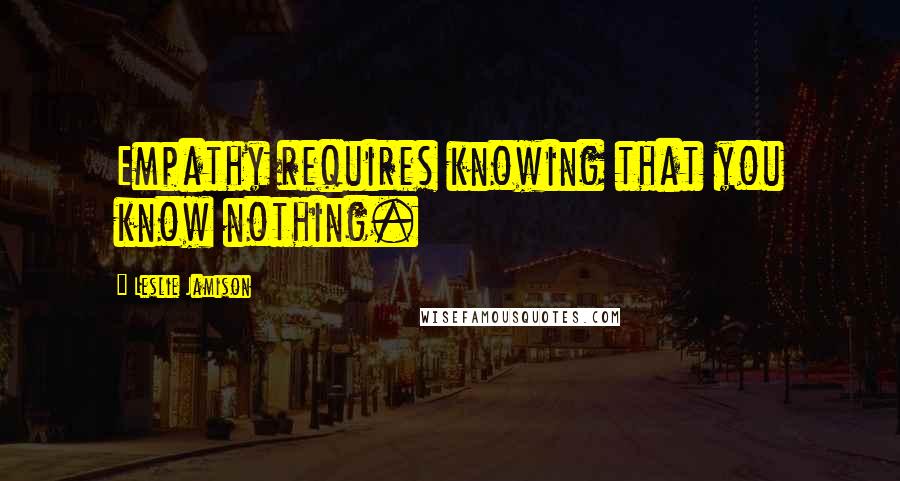 Leslie Jamison Quotes: Empathy requires knowing that you know nothing.