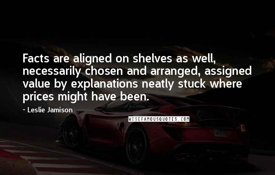 Leslie Jamison Quotes: Facts are aligned on shelves as well, necessarily chosen and arranged, assigned value by explanations neatly stuck where prices might have been.