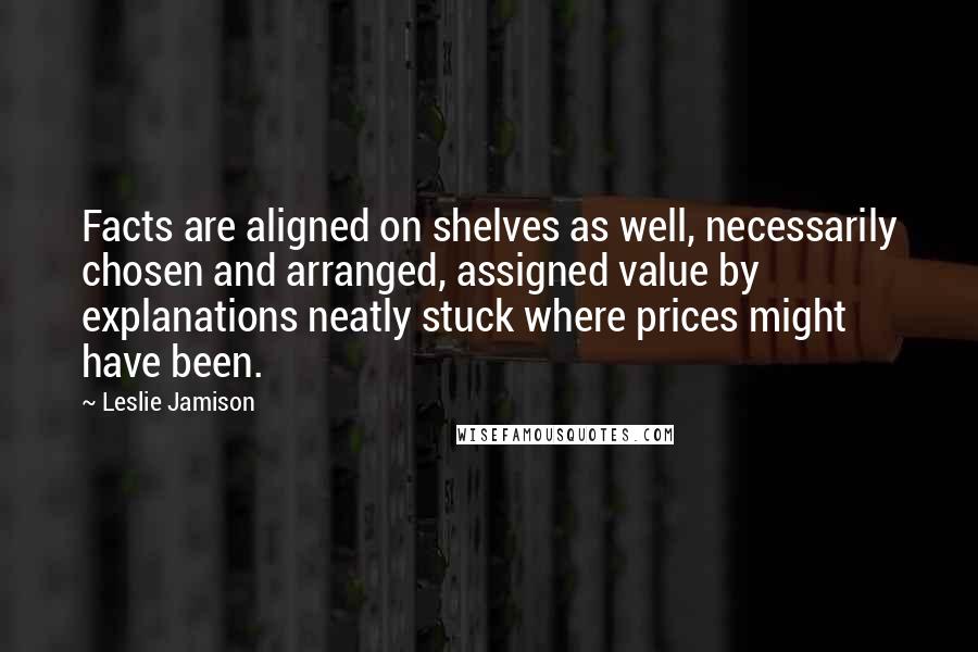 Leslie Jamison Quotes: Facts are aligned on shelves as well, necessarily chosen and arranged, assigned value by explanations neatly stuck where prices might have been.
