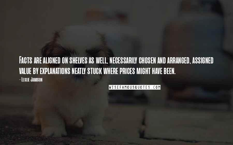 Leslie Jamison Quotes: Facts are aligned on shelves as well, necessarily chosen and arranged, assigned value by explanations neatly stuck where prices might have been.