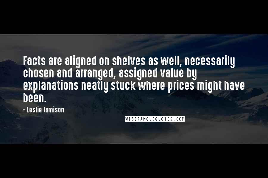 Leslie Jamison Quotes: Facts are aligned on shelves as well, necessarily chosen and arranged, assigned value by explanations neatly stuck where prices might have been.