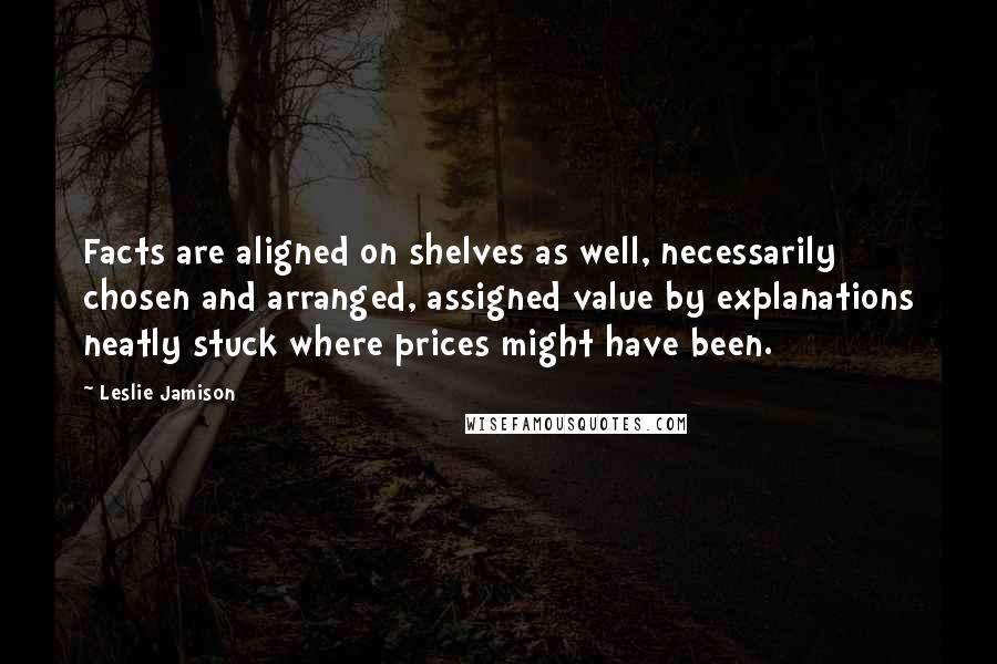 Leslie Jamison Quotes: Facts are aligned on shelves as well, necessarily chosen and arranged, assigned value by explanations neatly stuck where prices might have been.