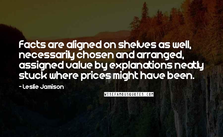 Leslie Jamison Quotes: Facts are aligned on shelves as well, necessarily chosen and arranged, assigned value by explanations neatly stuck where prices might have been.