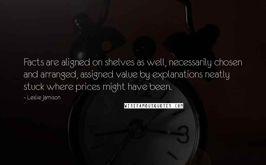 Leslie Jamison Quotes: Facts are aligned on shelves as well, necessarily chosen and arranged, assigned value by explanations neatly stuck where prices might have been.