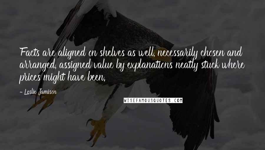 Leslie Jamison Quotes: Facts are aligned on shelves as well, necessarily chosen and arranged, assigned value by explanations neatly stuck where prices might have been.