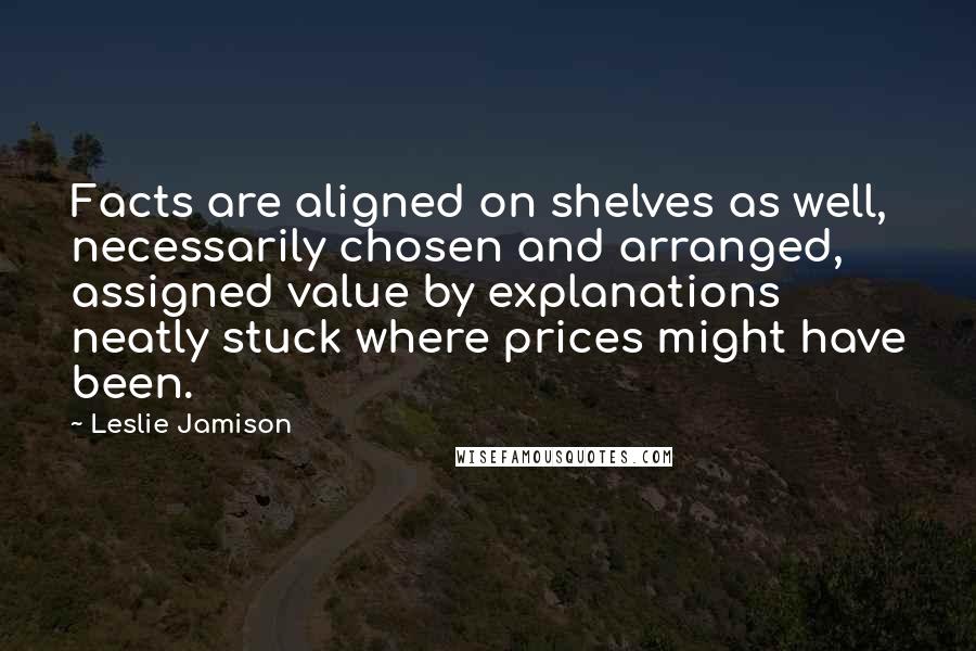 Leslie Jamison Quotes: Facts are aligned on shelves as well, necessarily chosen and arranged, assigned value by explanations neatly stuck where prices might have been.