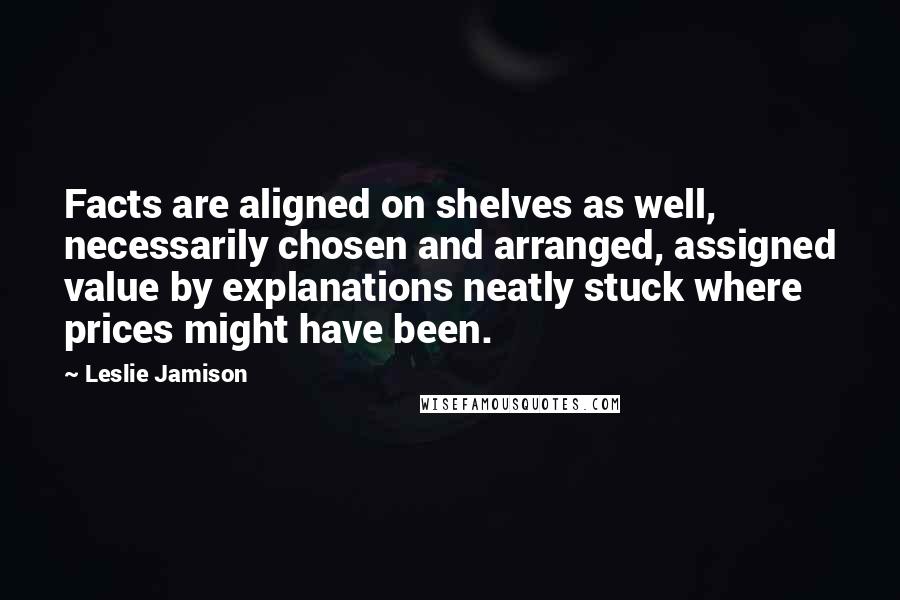 Leslie Jamison Quotes: Facts are aligned on shelves as well, necessarily chosen and arranged, assigned value by explanations neatly stuck where prices might have been.