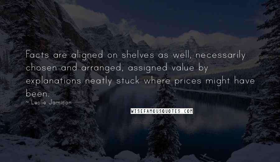 Leslie Jamison Quotes: Facts are aligned on shelves as well, necessarily chosen and arranged, assigned value by explanations neatly stuck where prices might have been.
