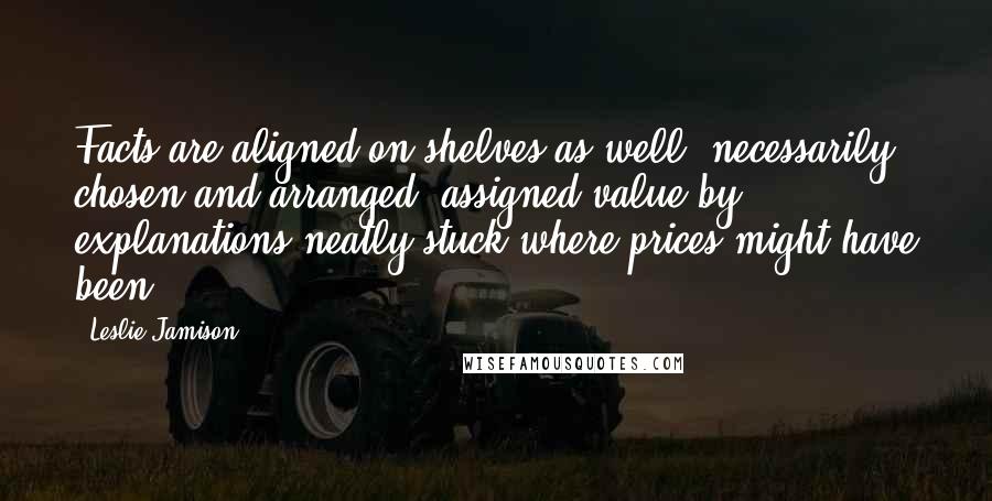 Leslie Jamison Quotes: Facts are aligned on shelves as well, necessarily chosen and arranged, assigned value by explanations neatly stuck where prices might have been.