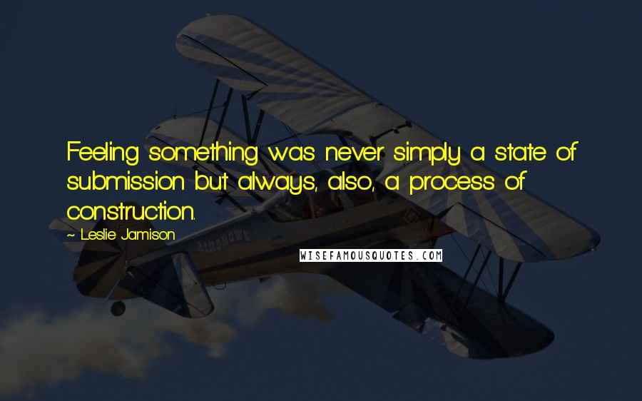 Leslie Jamison Quotes: Feeling something was never simply a state of submission but always, also, a process of construction.