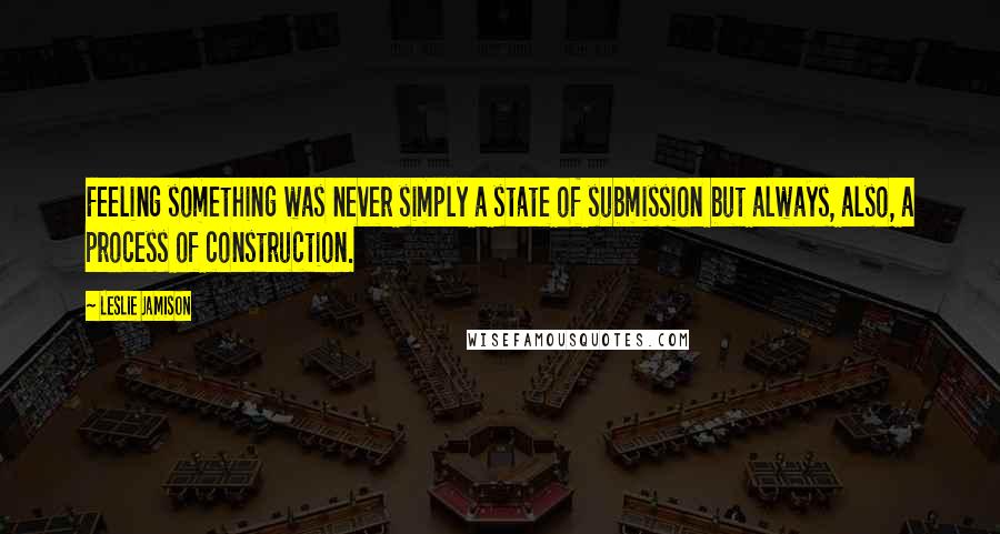 Leslie Jamison Quotes: Feeling something was never simply a state of submission but always, also, a process of construction.