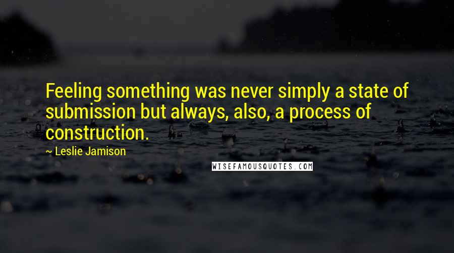 Leslie Jamison Quotes: Feeling something was never simply a state of submission but always, also, a process of construction.