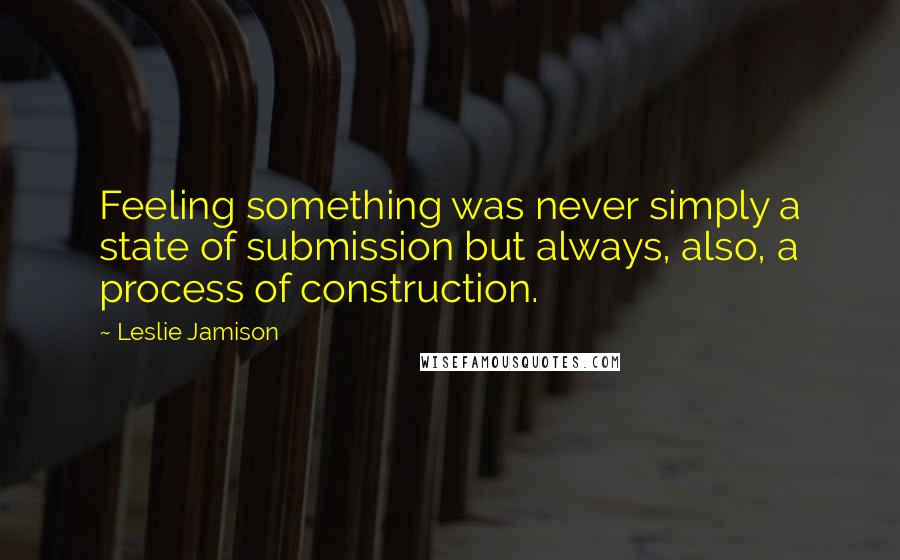 Leslie Jamison Quotes: Feeling something was never simply a state of submission but always, also, a process of construction.