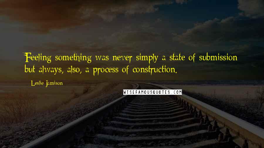 Leslie Jamison Quotes: Feeling something was never simply a state of submission but always, also, a process of construction.