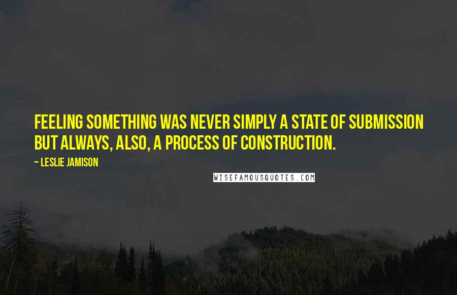 Leslie Jamison Quotes: Feeling something was never simply a state of submission but always, also, a process of construction.