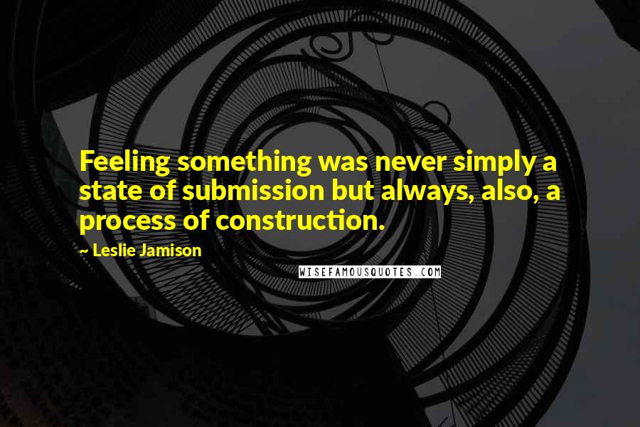 Leslie Jamison Quotes: Feeling something was never simply a state of submission but always, also, a process of construction.