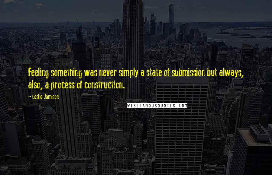 Leslie Jamison Quotes: Feeling something was never simply a state of submission but always, also, a process of construction.