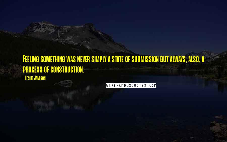 Leslie Jamison Quotes: Feeling something was never simply a state of submission but always, also, a process of construction.