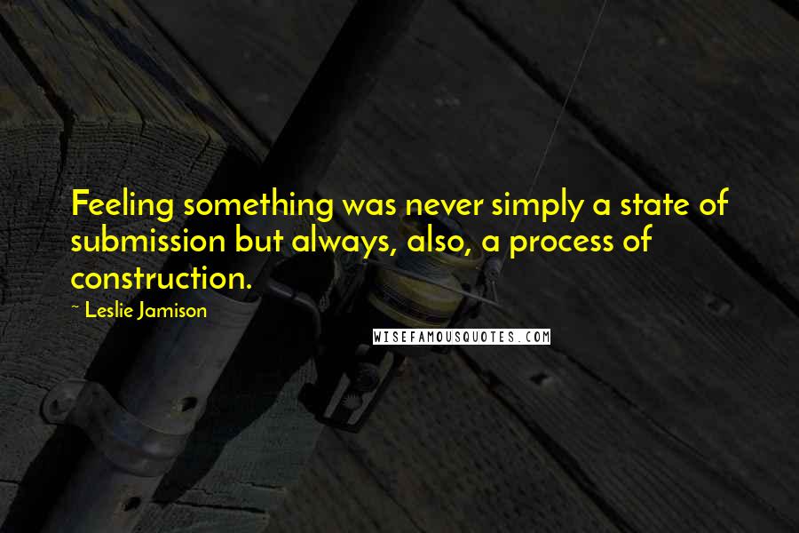 Leslie Jamison Quotes: Feeling something was never simply a state of submission but always, also, a process of construction.