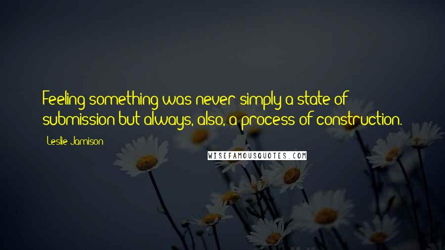 Leslie Jamison Quotes: Feeling something was never simply a state of submission but always, also, a process of construction.