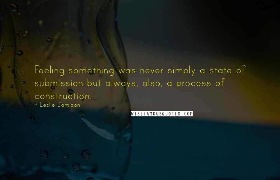 Leslie Jamison Quotes: Feeling something was never simply a state of submission but always, also, a process of construction.