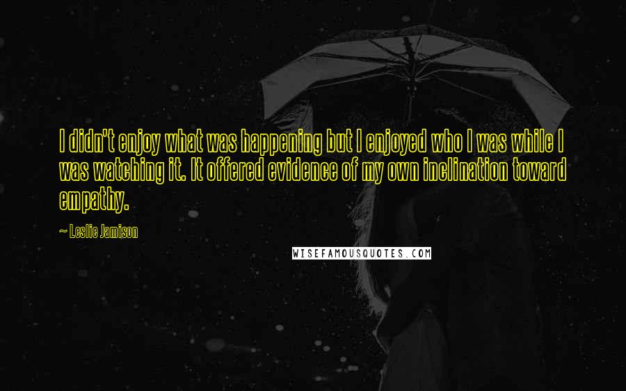 Leslie Jamison Quotes: I didn't enjoy what was happening but I enjoyed who I was while I was watching it. It offered evidence of my own inclination toward empathy.