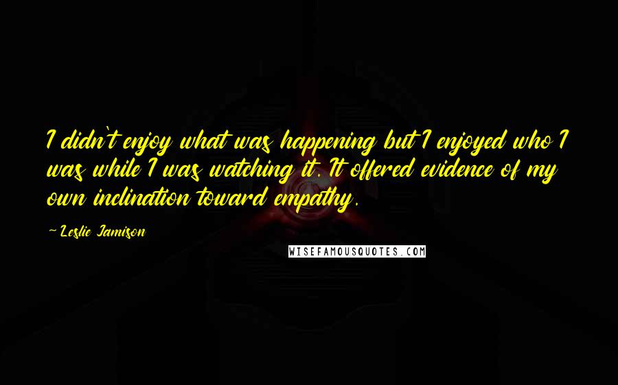 Leslie Jamison Quotes: I didn't enjoy what was happening but I enjoyed who I was while I was watching it. It offered evidence of my own inclination toward empathy.