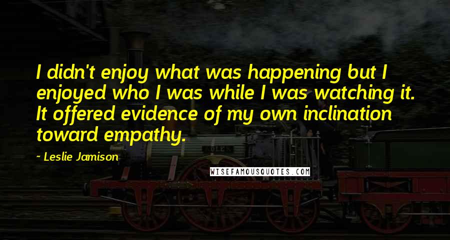 Leslie Jamison Quotes: I didn't enjoy what was happening but I enjoyed who I was while I was watching it. It offered evidence of my own inclination toward empathy.