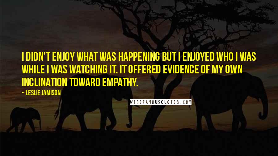 Leslie Jamison Quotes: I didn't enjoy what was happening but I enjoyed who I was while I was watching it. It offered evidence of my own inclination toward empathy.
