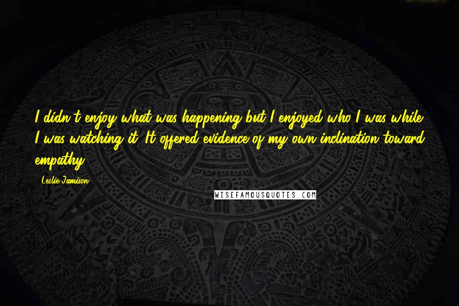 Leslie Jamison Quotes: I didn't enjoy what was happening but I enjoyed who I was while I was watching it. It offered evidence of my own inclination toward empathy.