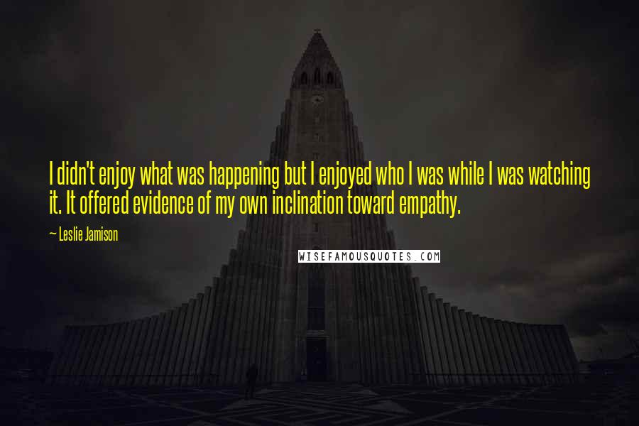 Leslie Jamison Quotes: I didn't enjoy what was happening but I enjoyed who I was while I was watching it. It offered evidence of my own inclination toward empathy.