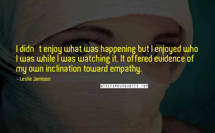 Leslie Jamison Quotes: I didn't enjoy what was happening but I enjoyed who I was while I was watching it. It offered evidence of my own inclination toward empathy.