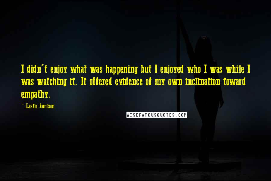 Leslie Jamison Quotes: I didn't enjoy what was happening but I enjoyed who I was while I was watching it. It offered evidence of my own inclination toward empathy.