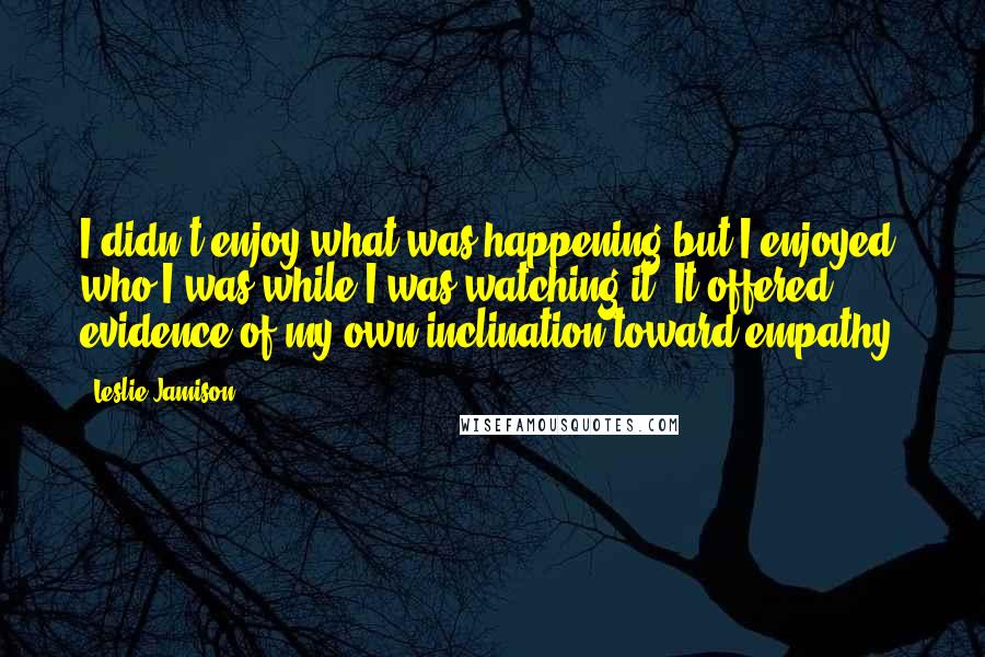 Leslie Jamison Quotes: I didn't enjoy what was happening but I enjoyed who I was while I was watching it. It offered evidence of my own inclination toward empathy.